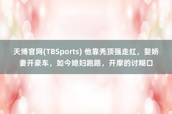 天博官网(TBSports) 他靠秃顶强走红，娶娇妻开豪车，如今媳妇跑路，开摩的讨糊口