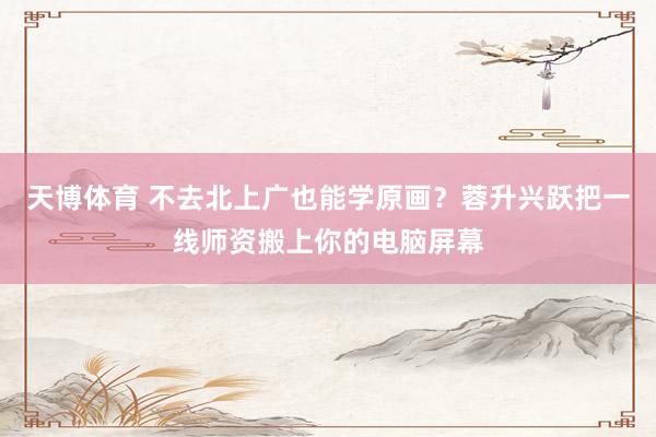 天博体育 不去北上广也能学原画？蓉升兴跃把一线师资搬上你的电脑屏幕