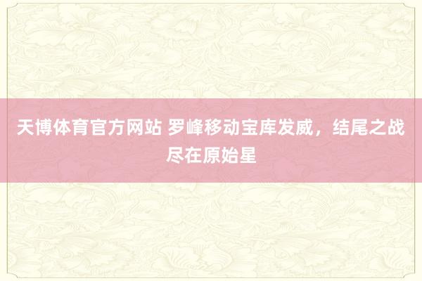 天博体育官方网站 罗峰移动宝库发威，结尾之战尽在原始星