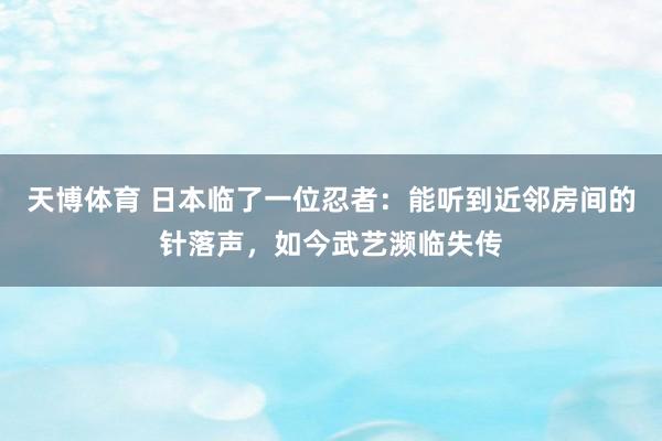 天博体育 日本临了一位忍者：能听到近邻房间的针落声，如今武艺濒临失传