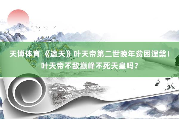 天博体育 《遮天》叶天帝第二世晚年贫困涅槃！叶天帝不敌巅峰不死天皇吗？