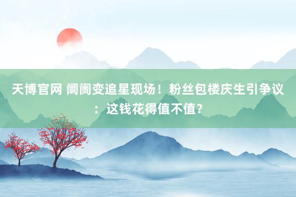 天博官网 阛阓变追星现场！粉丝包楼庆生引争议：这钱花得值不值？