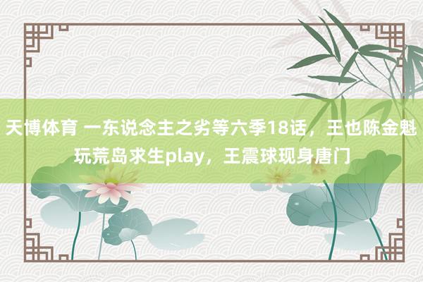 天博体育 一东说念主之劣等六季18话，王也陈金魁玩荒岛求生play，王震球现身唐门