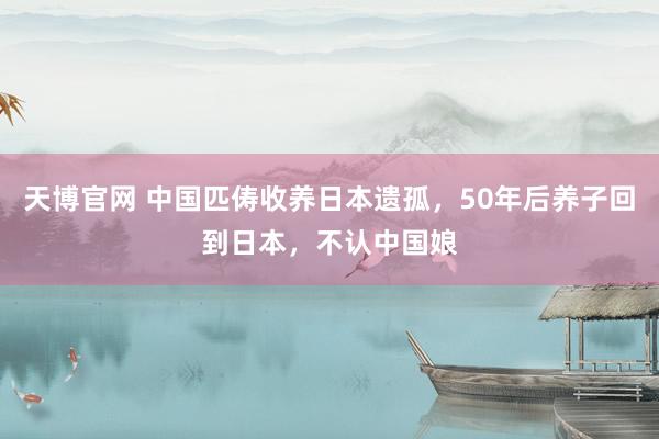 天博官网 中国匹俦收养日本遗孤，50年后养子回到日本，不认中国娘