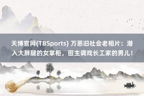 天博官网(TBSports) 万恶旧社会老相片：潜入大胖腿的女掌柜，田主调戏长工家的男儿！