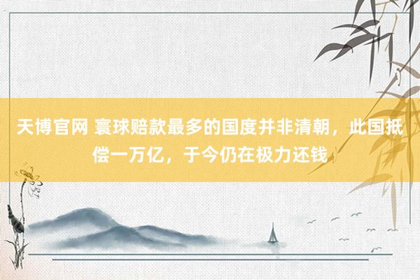 天博官网 寰球赔款最多的国度并非清朝，此国抵偿一万亿，于今仍在极力还钱