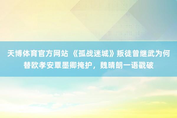 天博体育官方网站 《孤战迷城》叛徒曾继武为何替欧孝安覃墨卿掩护，魏晴朗一语戳破