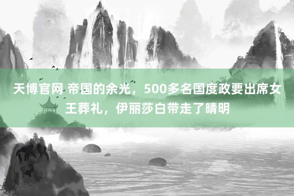 天博官网 帝国的余光，500多名国度政要出席女王葬礼，伊丽莎白带走了晴明