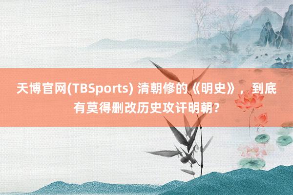 天博官网(TBSports) 清朝修的《明史》，到底有莫得删改历史攻讦明朝？