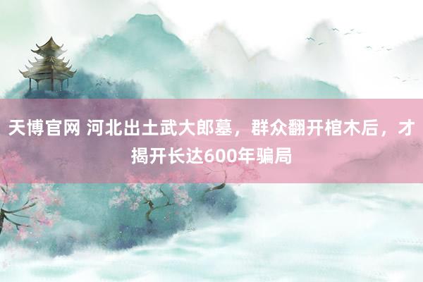 天博官网 河北出土武大郎墓，群众翻开棺木后，才揭开长达600年骗局