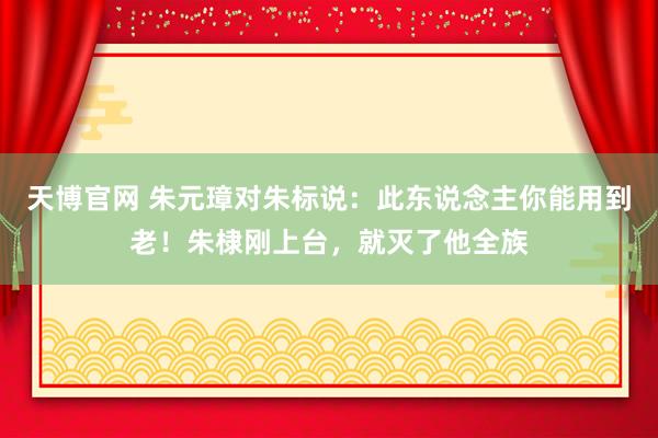 天博官网 朱元璋对朱标说：此东说念主你能用到老！朱棣刚上台，就灭了他全族