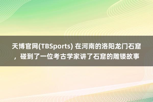 天博官网(TBSports) 在河南的洛阳龙门石窟，碰到了一位考古学家讲了石窟的雕镂故事