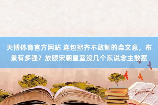天博体育官方网站 连包拯齐不敢铡的柴文意，布景有多强？放眼宋朝皇室没几个东说念主敢惹