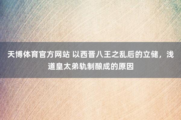 天博体育官方网站 以西晋八王之乱后的立储，浅道皇太弟轨制酿成的原因