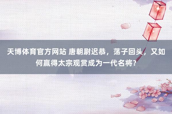 天博体育官方网站 唐朝尉迟恭，荡子回头，又如何赢得太宗观赏成为一代名将？
