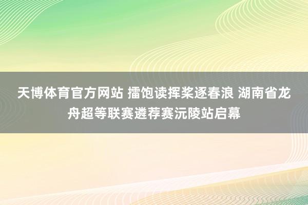 天博体育官方网站 擂饱读挥桨逐春浪 湖南省龙舟超等联赛遴荐赛沅陵站启幕