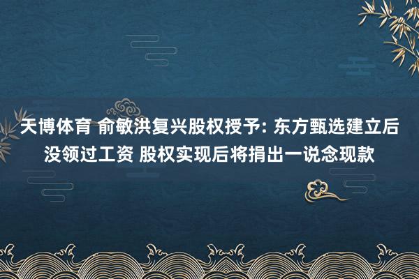 天博体育 俞敏洪复兴股权授予: 东方甄选建立后没领过工资 股权实现后将捐出一说念现款