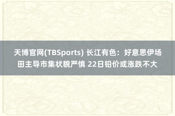 天博官网(TBSports) 长江有色：好意思伊场田主导市集状貌严慎 22日铅价或涨跌不大