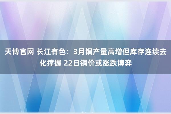 天博官网 长江有色：3月铜产量高增但库存连续去化撑握 22日铜价或涨跌博弈
