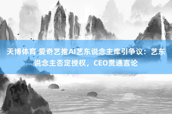 天博体育 爱奇艺推AI艺东说念主库引争议：艺东说念主否定授权，CEO贯通言论