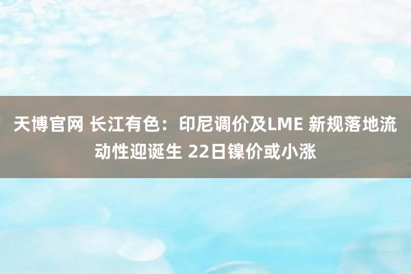 天博官网 长江有色：印尼调价及LME 新规落地流动性迎诞生 22日镍价或小涨