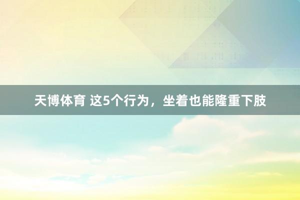 天博体育 这5个行为，坐着也能隆重下肢
