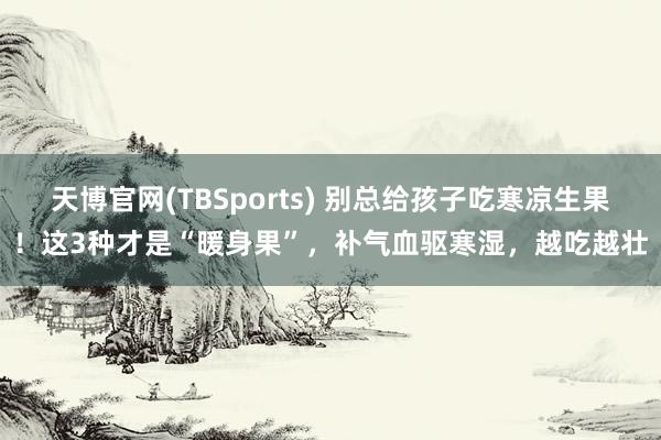 天博官网(TBSports) 别总给孩子吃寒凉生果！这3种才是“暖身果”，补气血驱寒湿，越吃越壮