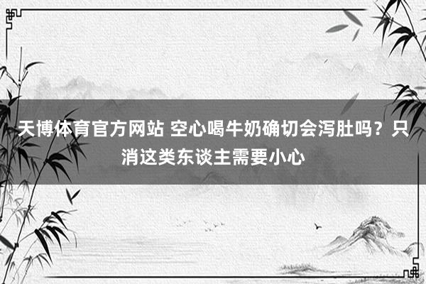 天博体育官方网站 空心喝牛奶确切会泻肚吗？只消这类东谈主需要小心