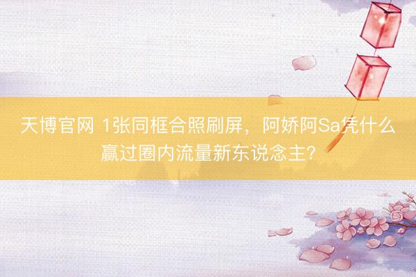 天博官网 1张同框合照刷屏，阿娇阿Sa凭什么赢过圈内流量新东说念主？