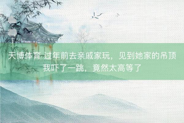 天博体育 过年前去亲戚家玩，见到她家的吊顶我吓了一跳，竟然太高等了