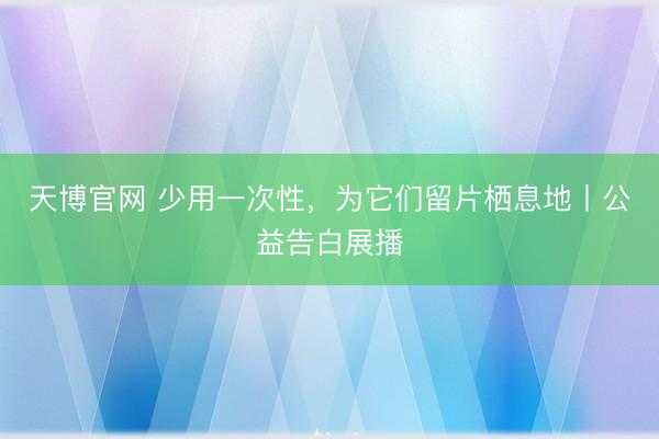 天博官网 少用一次性，为它们留片栖息地丨公益告白展播