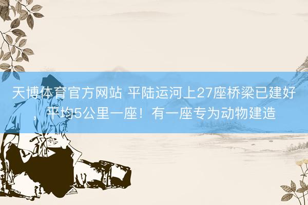 天博体育官方网站 平陆运河上27座桥梁已建好，平均5公里一座！有一座专为动物建造