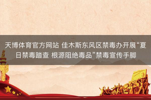 天博体育官方网站 佳木斯东风区禁毒办开展“夏日禁毒踏查 根源阻绝毒品”禁毒宣传手脚