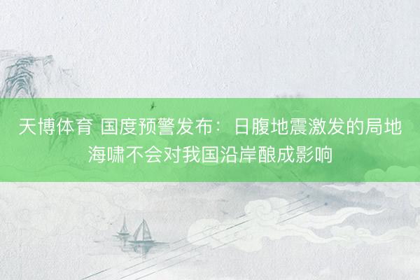 天博体育 国度预警发布：日腹地震激发的局地海啸不会对我国沿岸酿成影响