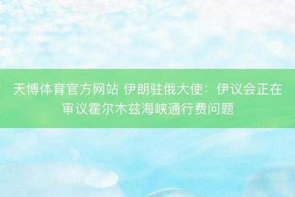 天博体育官方网站 伊朗驻俄大使：伊议会正在审议霍尔木兹海峡通行费问题