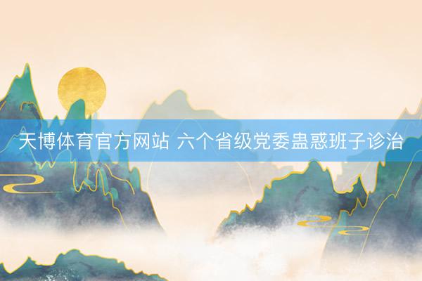 天博体育官方网站 六个省级党委蛊惑班子诊治