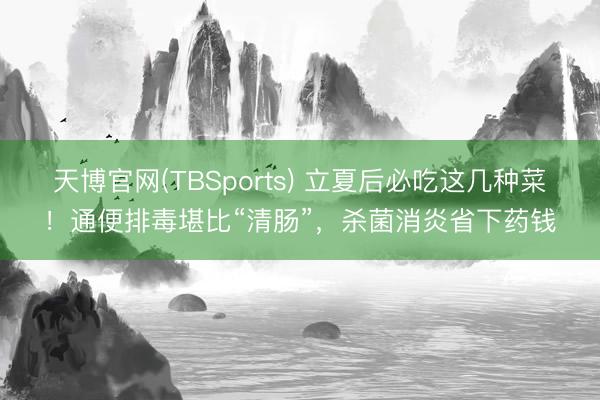 天博官网(TBSports) 立夏后必吃这几种菜！通便排毒堪比“清肠”，杀菌消炎省下药钱
