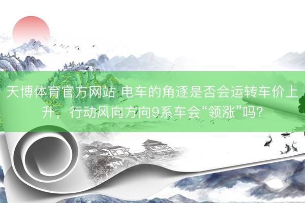 天博体育官方网站 电车的角逐是否会运转车价上升，行动风向方向9系车会“领涨”吗？