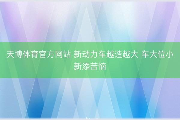 天博体育官方网站 新动力车越造越大 车大位小新添苦恼